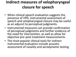 Indirect measures of velopharyngeal
closure for speech
• When clinical speech evaluation suggests the
presence of VPD, instrumental assessment of
speech and velopharyngeal closure may be useful
as an adjunct to perceptual judgments.
• Instrumental measures can provide confirmation
of perceptual judgments and further evidence of
the need for intervention, as well as allow for
objective pre–post treatment measurements.
• The most popular clinical tools for indirect
instrumental evaluation include acoustic
assessment of nasality and aerodynamic testing.
 