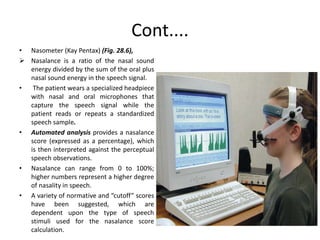 Cont....
• Nasometer (Kay Pentax) (Fig. 28.6),
 Nasalance is a ratio of the nasal sound
energy divided by the sum of the oral plus
nasal sound energy in the speech signal.
• The patient wears a specialized headpiece
with nasal and oral microphones that
capture the speech signal while the
patient reads or repeats a standardized
speech sample.
• Automated analysis provides a nasalance
score (expressed as a percentage), which
is then interpreted against the perceptual
speech observations.
• Nasalance can range from 0 to 100%;
higher numbers represent a higher degree
of nasality in speech.
• A variety of normative and “cutoff” scores
have been suggested, which are
dependent upon the type of speech
stimuli used for the nasalance score
calculation.
 