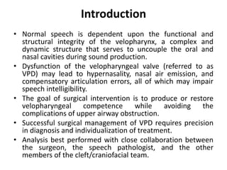 Introduction
• Normal speech is dependent upon the functional and
structural integrity of the velopharynx, a complex and
dynamic structure that serves to uncouple the oral and
nasal cavities during sound production.
• Dysfunction of the velopharyngeal valve (referred to as
VPD) may lead to hypernasality, nasal air emission, and
compensatory articulation errors, all of which may impair
speech intelligibility.
• The goal of surgical intervention is to produce or restore
velopharyngeal competence while avoiding the
complications of upper airway obstruction.
• Successful surgical management of VPD requires precision
in diagnosis and individualization of treatment.
• Analysis best performed with close collaboration between
the surgeon, the speech pathologist, and the other
members of the cleft/craniofacial team.
 