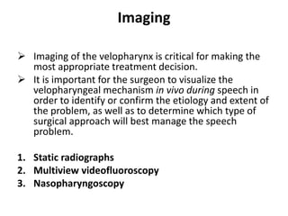 Imaging
 Imaging of the velopharynx is critical for making the
most appropriate treatment decision.
 It is important for the surgeon to visualize the
velopharyngeal mechanism in vivo during speech in
order to identify or confirm the etiology and extent of
the problem, as well as to determine which type of
surgical approach will best manage the speech
problem.
1. Static radiographs
2. Multiview videofluoroscopy
3. Nasopharyngoscopy
 