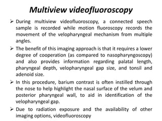 Multiview videofluoroscopy
 During multiview videofluoroscopy, a connected speech
sample is recorded while motion fluoroscopy records the
movement of the velopharyngeal mechanism from multiple
angles.
 The benefit of this imaging approach is that it requires a lower
degree of cooperation (as compared to nasopharyngoscopy)
and also provides information regarding palatal length,
pharyngeal depth, velopharyngeal gap size, and tonsil and
adenoid size.
 In this procedure, barium contrast is often instilled through
the nose to help highlight the nasal surface of the velum and
posterior pharyngeal wall, to aid in identification of the
velopharyngeal gap.
 Due to radiation exposure and the availability of other
imaging options, videofluoroscopy
 
