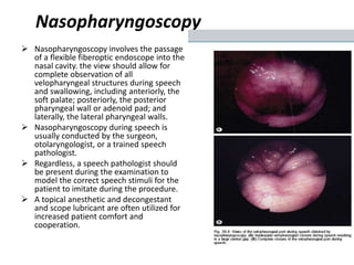 Nasopharyngoscopy
 Nasopharyngoscopy involves the passage
of a flexible fiberoptic endoscope into the
nasal cavity. the view should allow for
complete observation of all
velopharyngeal structures during speech
and swallowing, including anteriorly, the
soft palate; posteriorly, the posterior
pharyngeal wall or adenoid pad; and
laterally, the lateral pharyngeal walls.
 Nasopharyngoscopy during speech is
usually conducted by the surgeon,
otolaryngologist, or a trained speech
pathologist.
 Regardless, a speech pathologist should
be present during the examination to
model the correct speech stimuli for the
patient to imitate during the procedure.
 A topical anesthetic and decongestant
and scope lubricant are often utilized for
increased patient comfort and
cooperation.
 