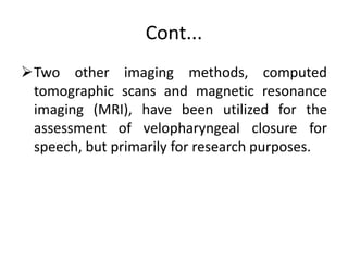 Cont...
Two other imaging methods, computed
tomographic scans and magnetic resonance
imaging (MRI), have been utilized for the
assessment of velopharyngeal closure for
speech, but primarily for research purposes.
 