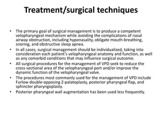 Treatment/surgical techniques
• The primary goal of surgical management is to produce a competent
velopharyngeal mechanism while avoiding the complications of nasal
airway obstruction, including hyponasality, obligate mouth-breathing,
snoring, and obstructive sleep apnea.
• In all cases, surgical management should be individualized, taking into
consideration each patient’s velopharyngeal anatomy and function, as well
as any comorbid conditions that may influence surgical outcome.
• All surgical procedures for the management of VPD seek to reduce the
cross-sectional area of the velopharyngeal port and/or improve the
dynamic function of the velopharyngeal valve.
• The procedures most commonly used for the management of VPD include
Furlow double-opposing Z-palatoplasty, posterior pharyngeal flap, and
sphincter pharyngoplasty.
• Posterior pharyngeal wall augmentation has been used less frequently.
 