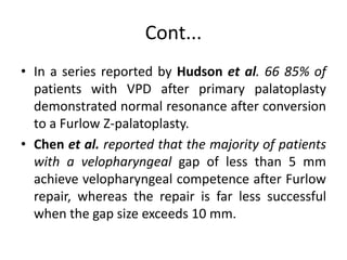 Cont...
• In a series reported by Hudson et al. 66 85% of
patients with VPD after primary palatoplasty
demonstrated normal resonance after conversion
to a Furlow Z-palatoplasty.
• Chen et al. reported that the majority of patients
with a velopharyngeal gap of less than 5 mm
achieve velopharyngeal competence after Furlow
repair, whereas the repair is far less successful
when the gap size exceeds 10 mm.
 