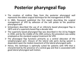 Posterior pharyngeal flap
 The creation of midline flaps from the posterior pharyngeal wall
represents the oldest surgical technique for the management of VPD.
 In 1865, Passavant published the first report describing the surgical
management of VPD by adhesion of the soft palate to the posterior
pharyngeal wall.
 Schoenborn described the use of an inferiorly based pharyngeal flap in
1875 and of a superiorly based flap a decade later.
 The superiorly based pharyngeal flap was described in the US by Padgett
in 1930, and by the middle of the 20th century, the procedure was widely
employed as the standard surgical treatment for VPD.
 The pharyngeal flap functions primarily as a central obturator of the
velopharyngeal port. Closure of the lateral side ports during speech is
dependent upon the medial movement of the lateral pharyngeal walls.
 Hence, this technique is optimally suited for patients with VPD that is
characterized by the presence of a central gap and that is associated with
good lateral pharyngeal wall motion.
 