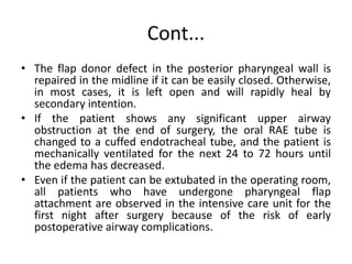 Cont...
• The flap donor defect in the posterior pharyngeal wall is
repaired in the midline if it can be easily closed. Otherwise,
in most cases, it is left open and will rapidly heal by
secondary intention.
• If the patient shows any significant upper airway
obstruction at the end of surgery, the oral RAE tube is
changed to a cuffed endotracheal tube, and the patient is
mechanically ventilated for the next 24 to 72 hours until
the edema has decreased.
• Even if the patient can be extubated in the operating room,
all patients who have undergone pharyngeal flap
attachment are observed in the intensive care unit for the
first night after surgery because of the risk of early
postoperative airway complications.
 