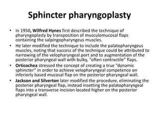 Sphincter pharyngoplasty
• In 1950, Wilfred Hynes first described the technique of
pharyngoplasty by transposition of musculomucosal flaps
containing the salpingopharyngeus muscles.
• He later modified the technique to include the palatopharyngeus
muscles, noting that success of the technique could be attributed to
narrowing of the velopharyngeal port and to augmentation of the
posterior pharyngeal wall with bulky, “often contractile” flaps.
• Orticochea stressed the concept of creating a true “dynamic
sphincter” in order to achieve velopharyngeal competence on
inferiorly based mucosal flap on the posterior pharyngeal wall.
• Jackson and Silverton later modified the procedure, eliminating the
posterior pharyngeal flap, instead insetting the palatopharyngeal
flaps into a transverse incision located higher on the posterior
pharyngeal wall.
 