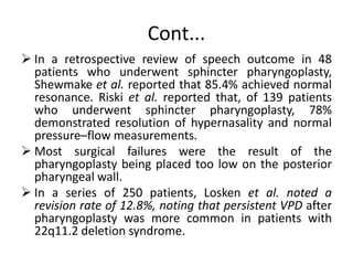 Cont...
 In a retrospective review of speech outcome in 48
patients who underwent sphincter pharyngoplasty,
Shewmake et al. reported that 85.4% achieved normal
resonance. Riski et al. reported that, of 139 patients
who underwent sphincter pharyngoplasty, 78%
demonstrated resolution of hypernasality and normal
pressure–flow measurements.
 Most surgical failures were the result of the
pharyngoplasty being placed too low on the posterior
pharyngeal wall.
 In a series of 250 patients, Losken et al. noted a
revision rate of 12.8%, noting that persistent VPD after
pharyngoplasty was more common in patients with
22q11.2 deletion syndrome.
 