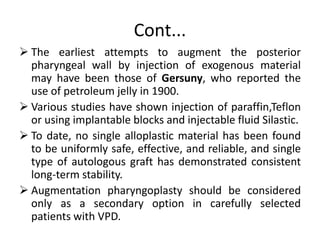 Cont...
 The earliest attempts to augment the posterior
pharyngeal wall by injection of exogenous material
may have been those of Gersuny, who reported the
use of petroleum jelly in 1900.
 Various studies have shown injection of paraffin,Teflon
or using implantable blocks and injectable fluid Silastic.
 To date, no single alloplastic material has been found
to be uniformly safe, effective, and reliable, and single
type of autologous graft has demonstrated consistent
long-term stability.
 Augmentation pharyngoplasty should be considered
only as a secondary option in carefully selected
patients with VPD.
 