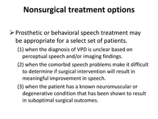 Nonsurgical treatment options
Prosthetic or behavioral speech treatment may
be appropriate for a select set of patients.
(1) when the diagnosis of VPD is unclear based on
perceptual speech and/or imaging findings.
(2) when the comorbid speech problems make it difficult
to determine if surgical intervention will result in
meaningful improvement in speech.
(3) when the patient has a known neuromuscular or
degenerative condition that has been shown to result
in suboptimal surgical outcomes.
 