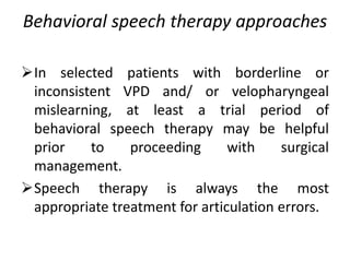 Behavioral speech therapy approaches
In selected patients with borderline or
inconsistent VPD and/ or velopharyngeal
mislearning, at least a trial period of
behavioral speech therapy may be helpful
prior to proceeding with surgical
management.
Speech therapy is always the most
appropriate treatment for articulation errors.
 