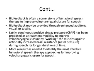 Cont...
• Biofeedback is often a cornerstone of behavioral speech
therapy to improve velopharyngeal closure for speech.
• Biofeedback may be provided through enhanced auditory,
visual, or tactile.
• Lastly, continuous positive airway pressure (CPAP) has been
proposed as a treatment modality to improve
velopharyngeal closure by “working” the muscles against
artificially increased nasal resistance (nasal pressure)
during speech for longer durations of time.
• More research is needed to identify the most effective
behavioral speech therapy approaches for improving
velopharyngeal closure for speech.
 