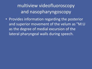 multiview videofluoroscopy
and nasopharyngoscopy
• Provides information regarding the posterior
and superior movement of the velum as "M:U
as the degree of medial excursion of the
lateral pharyngeal walls during speech.
 
