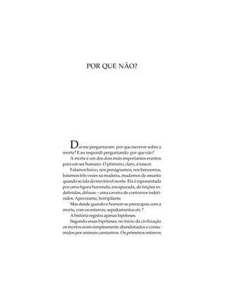 POR QUE NÃO?




    D   aí me perguntaram: por que escrever sobre a
morte? E eu respondi perguntando: por que não?
    A morte é um dos dois mais importantes eventos
para um ser humano. O primeiro, claro, é nascer.
    Falamos baixo, nos persignamos, nos benzemos,
batemos três vezes na madeira, mudamos de assunto
quando se fala da inevitável morte. Ela é representada
por uma figura horrenda, encapuzada, de feições in-
definidas, difusas – uma caveira de contornos indefi-
nidos. Apavorante, horripilante.
    Mas desde quando o homem se preocupou com a
morte, com os enterros, sepultamentos etc.?
    A história registra apenas hipóteses.
    Segundo essas hipóteses, no início da civilização
os mortos eram simplesmente abandonados e consu-
midos por animais carniceiros. Os primeiros enterros
 