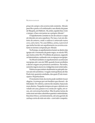VELÓRIOS INUSITADOS                                   13

preço do campo e da caverna nele existente. Abraão
pesa-lhe a prata e vê confirmado o seu direito de posse
de Macpela, em Hebrom. Ali, então, sepulta Sara. Com
o tempo, à Sara veio juntar-se o próprio Abraão”.
     O sepultamento consiste no ato de colocar o corpo
do falecido em uma sepultura. Por isso, é um ato dis-
tinto do enterro, onde o cadáver é enterrado numa
cova, sob a terra. No caso bíblico, acima, é provável
que tenha havido um sepultamento na caverna exis-
tente no terreno comprado por Abraão.
     Na Europa, os sepultamentos faziam-se dentro das
igrejas até o momento da peste negra, no século XIV,
que matou entre 50 e 75 milhões de pessoas, segundo
os historiadores, acabando com os espaços nas igrejas.
     No Brasil também os sepultamentos aconteciam
nas igrejas até o ano de 1820, quando foram proibidos
e deram origem aos primeiros cemitérios. Até então,
somente negros escravos e indigentes eram enterrados.
     Estima-se que existam atualmente no país pelo me-
nos seis mil cemitérios. A região metropolitana de São
Paulo tem quarenta unidades, das quais 22 são muni-
cipais e 18 particulares.
     O momento triste da morte pode também trazer
alegrias. A começar por um herdeiro que chorará – de
felicidade. Os velórios, outrora tão sisudos, hoje já são
mais abertos. Naqueles tempos em que o defunto era
velado em casa, passava-se a noite em vigília, em re-
zas, em conversas baixinhas. Mas lá pelas tantas da
noite eram servidos cafezinhos quentes e estimulantes,
biscoitos fritos e, sorrateiramente, até uma garrafa de
cachaça corria de mão em mão – com todo o respeito.
 