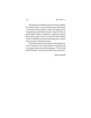 14                                         MÁRIO MARINHO


     São inúmeras as histórias que envolvem os velórios.
Com toda certeza você já ouviu histórias sobre defun-
tos que levantam em pleno velório; de enganos cons-
trangedores; de defuntos trocados. Aqui você tem al-
gumas delas. Todas verdadeiras – segundo a própria
fonte que é capaz de jurar e apontar testemunhos.
Como a velhinha morta que fica balançando, a denta-
dura trocada, a tabuinha da sala...
     São histórias de tristes alegrias ou de alegres tris-
tezas. Todas elas, com muito respeito. É bom que não
se esqueça nunca de um ditado grego: “De mortuis
nil nisi bonum”. Ou seja: Dos mortos só se fala bem.

                                         Mário Marinho
 