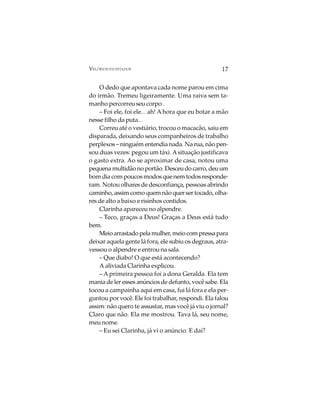VELÓRIOS INUSITADOS                                  17

    O dedo que apontava cada nome parou em cima
do irmão. Tremeu ligeiramente. Uma raiva sem ta-
manho percorreu seu corpo .
    – Foi ele, foi ele... ah! A hora que eu botar a mão
nesse filho da puta...
    Correu até o vestiário, trocou o macacão, saiu em
disparada, deixando seus companheiros de trabalho
perplexos – ninguém entendia nada. Na rua, não pen-
sou duas vezes: pegou um táxi. A situação justificava
o gasto extra. Ao se aproximar de casa, notou uma
pequena multidão no portão. Desceu do carro, deu um
bom dia com poucos modos que nem todos responde-
ram. Notou olhares de desconfiança, pessoas abrindo
caminho, assim como quem não quer ser tocado, olha-
res de alto a baixo e risinhos contidos.
    Clarinha apareceu no alpendre.
    – Teco, graças a Deus! Graças a Deus está tudo
bem.
    Meio arrastado pela mulher, meio com pressa para
deixar aquela gente lá fora, ele subiu os degraus, atra-
vessou o alpendre e entrou na sala.
    – Que diabo! O que está acontecendo?
    A aliviada Clarinha explicou.
    – A primeira pessoa foi a dona Geralda. Ela tem
mania de ler esses anúncios de defunto, você sabe. Ela
tocou a campainha aqui em casa, fui lá fora e ela per-
guntou por você. Ele foi trabalhar, respondi. Ela falou
assim: não quero te assustar, mas você já viu o jornal?
Claro que não. Ela me mostrou. Tava lá, seu nome,
meu nome.
    – Eu sei Clarinha, já vi o anúncio. E daí?
 