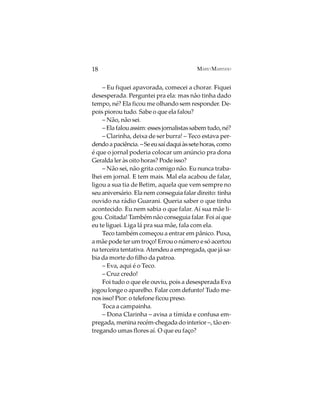 18                                        MÁRIO MARINHO


    – Eu fiquei apavorada, comecei a chorar. Fiquei
desesperada. Perguntei pra ela: mas não tinha dado
tempo, né? Ela ficou me olhando sem responder. De-
pois piorou tudo. Sabe o que ela falou?
    – Não, não sei.
    – Ela falou assim: esses jornalistas sabem tudo, né?
    – Clarinha, deixa de ser burra! – Teco estava per-
dendo a paciência. – Se eu saí daqui às sete horas, como
é que o jornal poderia colocar um anúncio pra dona
Geralda ler às oito horas? Pode isso?
    – Não sei, não grita comigo não. Eu nunca traba-
lhei em jornal. E tem mais. Mal ela acabou de falar,
ligou a sua tia de Betim, aquela que vem sempre no
seu aniversário. Ela nem conseguia falar direito: tinha
ouvido na rádio Guarani. Queria saber o que tinha
acontecido. Eu nem sabia o que falar. Aí sua mãe li-
gou. Coitada! Também não conseguia falar. Foi aí que
eu te liguei. Liga lá pra sua mãe, fala com ela.
    Teco também começou a entrar em pânico. Puxa,
a mãe pode ter um troço! Errou o número e só acertou
na terceira tentativa. Atendeu a empregada, que já sa-
bia da morte do filho da patroa.
    – Eva, aqui é o Teco.
    – Cruz credo!
    Foi tudo o que ele ouviu, pois a desesperada Eva
jogou longe o aparelho. Falar com defunto! Tudo me-
nos isso! Pior: o telefone ficou preso.
    Toca a campainha.
    – Dona Clarinha – avisa a tímida e confusa em-
pregada, menina recém-chegada do interior –, tão en-
tregando umas flores aí. O que eu faço?
 