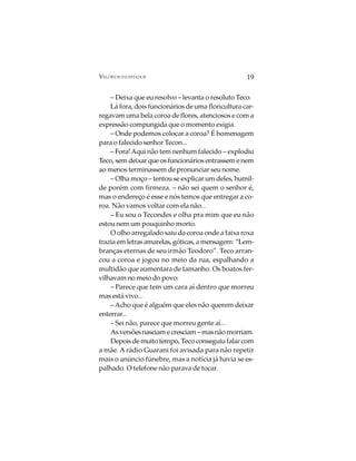 VELÓRIOS INUSITADOS                                 19

    – Deixa que eu resolvo – levanta o resoluto Teco.
    Lá fora, dois funcionários de uma floricultura car-
regavam uma bela coroa de flores, atenciosos e com a
expressão compungida que o momento exigia.
    – Onde podemos colocar a coroa? É homenagem
para o falecido senhor Tecon...
    – Fora! Aqui não tem nenhum falecido – explodiu
Teco, sem deixar que os funcionários entrassem e nem
ao menos terminassem de pronunciar seu nome.
    – Olha moço – tentou se explicar um deles, humil-
de porém com firmeza. – não sei quem o senhor é,
mas o endereço é esse e nós temos que entregar a co-
roa. Não vamos voltar com ela não...
    – Eu sou o Tecondes e olha pra mim que eu não
estou nem um pouquinho morto.
    O olho arregalado saiu da coroa onde a faixa roxa
trazia em letras amarelas, góticas, a mensagem: “Lem-
branças eternas de seu irmão Teodoro”. Teco arran-
cou a coroa e jogou no meio da rua, espalhando a
multidão que aumentara de tamanho. Os boatos fer-
vilhavam no meio do povo:
    – Parece que tem um cara aí dentro que morreu
mas está vivo...
    – Acho que é alguém que eles não querem deixar
enterrar...
    – Sei não, parece que morreu gente aí...
    As versões nasciam e cresciam – mas não morriam.
    Depois de muito tempo, Teco conseguiu falar com
a mãe. A rádio Guarani foi avisada para não repetir
mais o anúncio fúnebre, mas a notícia já havia se es-
palhado. O telefone não parava de tocar.
 