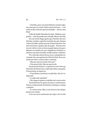 20                                       MÁRIO MARINHO


    – Clarinha, para com esse telefone e arruma algu-
ma coisa para eu comer. Estou morto de fome... – e só
então se deu conta do que havia falado. – Até eu, meu
Deus!
    O dia da família Tecondes foi assim. Telefone, cam-
painha... e ele não podia nem atender. Morto não fala!
    Era um tal de chegar gente que Clarinha não teve
dúvidas: mandou caprichar nos bules de café, chamou
a dona Geralda e pediu que ela fritasse biscoitos. Fez
uma mesa farta: queijos, pão de queijo... Parecia mes-
mo um velório como se fazia naquela época em que o
defunto era velado em casa. Orgulhosa, Clarinha co-
chichou com dona Geralda: só falta mesmo o defunto.
    Por volta das catorze horas, toca a campainha no-
vamente. Era um repórter do Diário da Tarde. Teco con-
sentiu em falar e contou toda a confusão.
    – Mas por que seu irmão faria isso?
    – Não posso falar. Mas sei que foi ele.
    De posse da história, o repórter foi até o Serviço
Funerário da Santa Casa, onde tudo tinha começado.
O funcionário se esquivou:
    – O problema aconteceu no plantão, não foi co-
migo não.
    – E onde está o plantão?
    – Ele chega às quatro e trabalha até a meia-noite.
    Pontualmente às quatro lá estava o plantonista.
Tomou conhecimento da história, balançou a cabeça
e admitiu:
    – É, entrei nessa. Mas o cara chorava de soluçar,
parecia um artista.
    Com um certo sentimento de culpa e de revolta
 