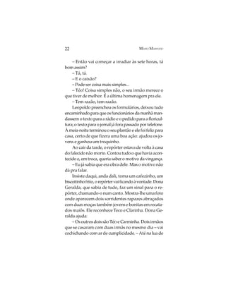 22                                         MÁRIO MARINHO


    – Então vai começar a irradiar às sete horas, tá
bom assim?
    – Tá, tá.
    – E o caixão?
    – Pode ser coisa mais simples...
    – Téo! Coisa simples não, o seu irmão merece o
que tiver de melhor. É a última homenagem pra ele.
    – Tem razão, tem razão.
    Leopoldo preencheu os formulários, deixou tudo
encaminhado para que os funcionários da manhã man-
dassem o texto para a rádio e o pedido para a floricul-
tura; o texto para o jornal já fora passado por telefone.
À meia-noite terminou o seu plantão e ele foi feliz para
casa, certo de que fizera uma boa ação: ajudou os jo-
vens e ganhou um troquinho.
    Ao cair da tarde, o repórter estava de volta à casa
do falecido não morto. Contou tudo o que havia acon-
tecido e, em troca, queria saber o motivo da vingança.
    – Eu já sabia que era obra dele. Mas o motivo não
dá pra falar.
    Insiste daqui, anda dali, toma um cafezinho, um
biscoitinho frito, o repórter vai ficando à vontade. Dona
Geralda, que sabia de tudo, faz um sinal para o re-
pórter, chamando-o num canto. Mostra-lhe uma foto
onde aparecem dois sorridentes rapazes abraçados
com duas moças também jovens e bonitas em recata-
dos maiôs. Ele reconhece Teco e Clarinha. Dona Ge-
ralda ajuda:
    – Os outros dois são Téo e Carminha. Dois irmãos
que se casaram com duas irmãs no mesmo dia – vai
cochichando com ar de cumplicidade. – Até na lua de
 