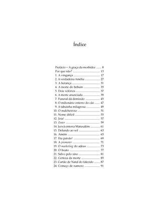 Índice



 Prefácio – A graça da morbidez ....... 8
 Por que não? ..................................... 13
 1. A vingança .................................... 17
 2. A verdadeira Amélia ..................... 27
 3. A herança ...................................... 31
 4. A morte do bebum ...................... 35
 5. Dois velórios ................................. 37
 6. A morte anunciada ....................... 39
 7. Funeral dá demissão .................... 45
 8. O milionário enterro do cão ....... 47
 9. A tabuinha milagrosa ................... 49
10. O malcheiroso .............................. 51
11. Nome difícil .................................. 55
12. Joia! ................................................ 57
13. Enter .............................................. 59
14. Jeová enterra Matusalém ............. 61
15. Defundo ao sol ............................. 63
16. Amém ............................................ 65
17. Eta paixão! .................................... 69
18. A promoter ..................................... 71
19. O marketing do adeus .................. 73
20. O boato ......................................... 77
21. Salvo pelo sino ............................. 81
22. Certeza da morte ......................... 85
23. Cartão de Natal do falecido ........ 87
24. Começo de namoro ..................... 91
 