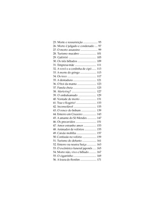 25. Morte e ressurreição .................... 95
26. Morto é julgado e condenado .... 97
27. O morto assassino ........................ 99
28. Turismo macabro ....................... 101
29. Galôôôô ....................................... 105
30. Os três bêbados .......................... 109
31. Empresa-mãe .............................. 111
32. A vovó e a cordinha de cipó ...... 113
33. A morte do gringo ....................... 115
34. Os toco ......................................... 117
35. A dentadura ................................. 121
36. O boi da manta ........................... 123
37. Panela cheia ................................. 125
38. Marketing? .................................. 127
39. O embalsamado ......................... 129
40. Vontade de morto ....................... 131
41. Traz o Rogério! ............................. 133
42. Inconsolável ................................ 135
43. O ronco do bebum ..................... 139
44. Enterro em Cruzeiro ................... 143
45. A amante do Sô Mendes ............. 147
46. Os precavidos ............................. 151
47. Amor estranho amor .................. 153
48. Animador de velórios ................. 155
49. Caixão mobília ............................ 157
50. Confusão no velório .................... 159
51. Turismo do defunto .................... 161
52. Enterro na neutra Suíça ............. 163
53. O excêntrico funeral japonês ..... 165
54. Morto não, vivo e bêbado .......... 167
55. O cigarrinho ................................ 169
56. A loura do Bonfim ....................... 171
 