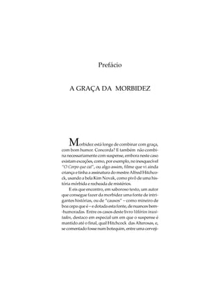 Prefácio


    A GRAÇA DA MORBIDEZ




    M      orbidez está longe de combinar com graça,
com bom humor. Concorda? E também não combi-
na necessariamente com suspense, embora neste caso
existam exceções, como, por exemplo, no inesquecível
“O Corpo que cai”, ou algo assim, filme que vi ainda
criança e tinha a assinatura do mestre Alfred Hitchco-
ck, usando a bela Kim Novak, como pivô de uma his-
tória mórbida e recheada de mistérios.
    E eis que encontro, em saboroso texto, um autor
que consegue fazer da morbidez uma fonte de intri-
gantes histórias, ou de “causos” – como mineiro de
boa cepa que é – e dotada esta fonte, de nuances bem-
-humoradas. Entre os casos deste livro Velórios inusi-
tados, destaco em especial um em que o suspense é
mantido até o final, qual Hitchcock das Alterosas, e,
se comentado fosse num botequim, entre uma cerveji-
 