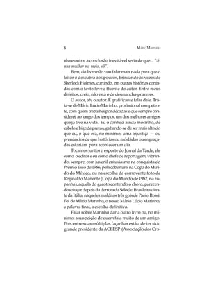 8                                          MÁRIO MARINHO


nha e outra, a conclusão inevitável seria de que... “ti-
nha mulher no meio, sô”.
     Bem, do livro não vou falar mais nada para que o
leitor o descubra aos poucos, brincando às vezes de
Sherlock Holmes, curtindo, em outras histórias conta-
das com o texto leve e fluente do autor. Entre meus
defeitos, creio, não está o de desmancha-prazeres.
     O autor, ah, o autor. É gratificante falar dele. Tra-
ta-se de Mário Lúcio Marinho, profissional competen-
te, com quem trabalhei por décadas e que sempre con-
siderei, ao longo dos tempos, um dos melhores amigos
que já tive na vida. Eu o conheci ainda mocinho, de
cabelo e bigode pretos, gabando-se de ser mais alto do
que eu, o que era, no mínimo, uma injustiça — ou
prenúncios de que histórias ou mórbidas ou engraça-
das estariam para acontecer um dia.
     Tocamos juntos o esporte do Jornal da Tarde, ele
como o editor e eu como chefe de reportagem, vibran-
do, sempre, com juvenil entusiasmo na conquista do
Prêmio Esso de 1986, pela cobertura na Copa do Mun-
do do México, ou na escolha da comovente foto de
Reginaldo Manente (Copa do Mundo de 1982, na Es-
panha), aquela do garoto contendo o choro, parecen-
do soluçar depois da derrota da Seleção Brasileira dian-
te da Itália, naqueles malditos três gols de Paolo Rossi.
Foi de Mário Marinho, o nosso Mário Lúcio Marinho,
a palavra final, a escolha definitiva.
     Falar sobre Marinho daria outro livro ou, no mí-
nimo, a suspeição de quem fala muito de um amigo.
Pois entre suas múltiplas façanhas está a de ter sido
grande presidente da ACEESP (Associação dos Cro-
 