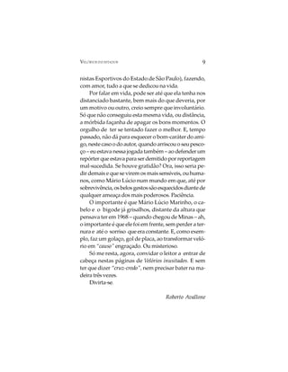 VELÓRIOS INUSITADOS                                  9

nistas Esportivos do Estado de São Paulo), fazendo,
com amor, tudo a que se dedicou na vida.
     Por falar em vida, pode ser até que ela tenha nos
distanciado bastante, bem mais do que deveria, por
um motivo ou outro, creio sempre que involuntário.
Só que não conseguiu esta mesma vida, ou distância,
a mórbida façanha de apagar os bons momentos. O
orgulho de ter se tentado fazer o melhor. E, tempo
passado, não dá para esquecer o bom-caráter do ami-
go, neste caso o do autor, quando arriscou o seu pesco-
ço – eu estava nessa jogada também – ao defender um
repórter que estava para ser demitido por reportagem
mal-sucedida. Se houve gratidão? Ora, isso seria pe-
dir demais e que se virem os mais sensíveis, ou huma-
nos, como Mário Lúcio num mundo em que, até por
sobrevivência, os belos gestos são esquecidos diante de
qualquer ameaça dos mais poderosos. Paciência.
     O importante é que Mário Lúcio Marinho, o ca-
belo e o bigode já grisalhos, distante da altura que
pensava ter em 1968 – quando chegou de Minas – ah,
o importante é que ele foi em frente, sem perder a ter-
nura e até o sorriso que era constante. E, como exem-
plo, faz um golaço, gol de placa, ao transformar veló-
rio em “causo” engraçado. Ou misterioso.
     Só me resta, agora, convidar o leitor a entrar de
cabeça nestas páginas de Velórios inusitados. E sem
ter que dizer “cruz-credo”, nem precisar bater na ma-
deira três vezes.
     Divirta-se.

                                     Roberto Avallone
 