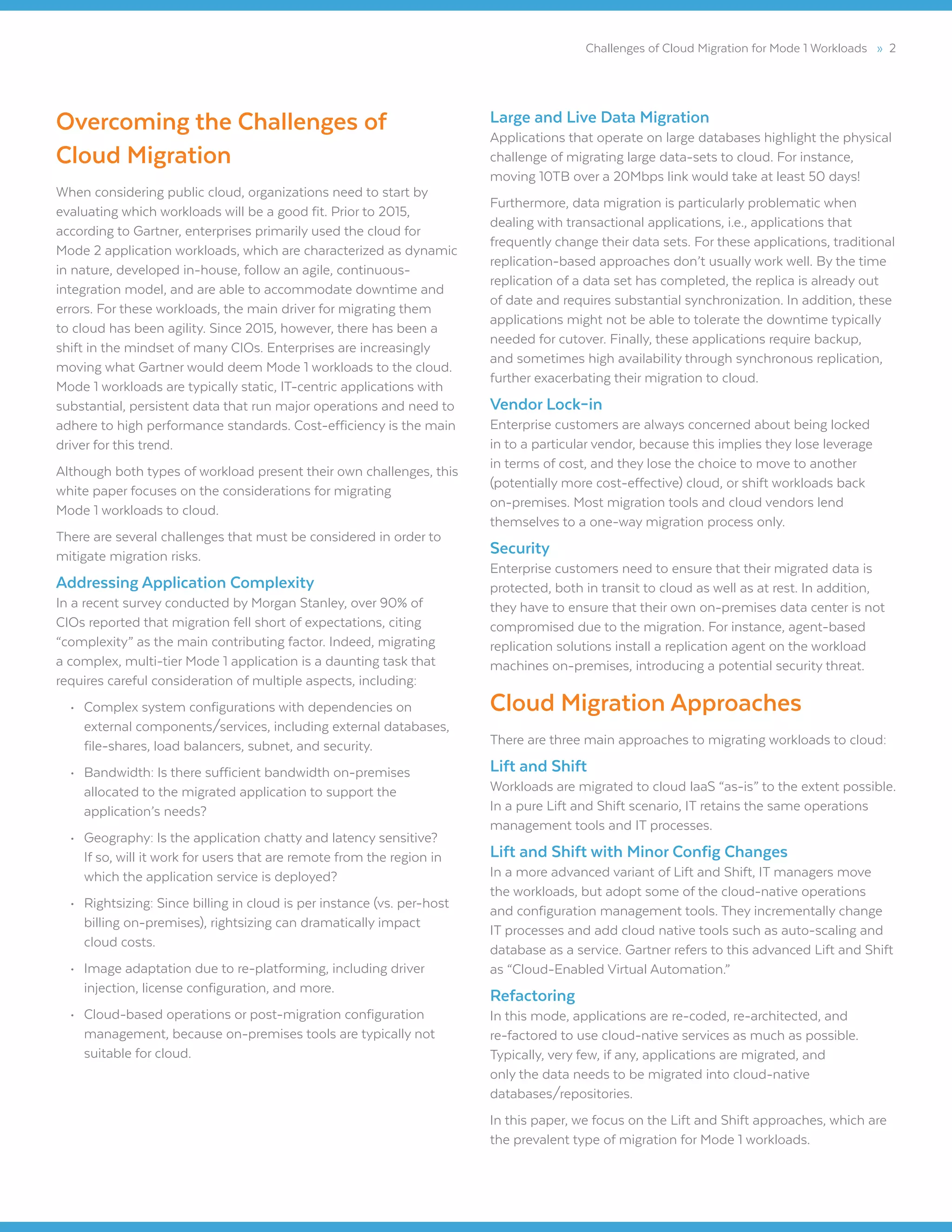 Challenges of Cloud Migration for Mode 1 Workloads » 2
Overcoming the Challenges of
Cloud Migration
When considering public cloud, organizations need to start by
evaluating which workloads will be a good fit. Prior to 2015,
according to Gartner, enterprises primarily used the cloud for
Mode 2 application workloads, which are characterized as dynamic
in nature, developed in-house, follow an agile, continuous-
integration model, and are able to accommodate downtime and
errors. For these workloads, the main driver for migrating them
to cloud has been agility. Since 2015, however, there has been a
shift in the mindset of many CIOs. Enterprises are increasingly
moving what Gartner would deem Mode 1 workloads to the cloud.
Mode 1 workloads are typically static, IT-centric applications with
substantial, persistent data that run major operations and need to
adhere to high performance standards. Cost-efficiency is the main
driver for this trend.
Although both types of workload present their own challenges, this
white paper focuses on the considerations for migrating
Mode 1 workloads to cloud.
There are several challenges that must be considered in order to
mitigate migration risks.
Addressing Application Complexity
In a recent survey conducted by Morgan Stanley, over 90% of
CIOs reported that migration fell short of expectations, citing
“complexity” as the main contributing factor. Indeed, migrating
a complex, multi-tier Mode 1 application is a daunting task that
requires careful consideration of multiple aspects, including:
•	 Complex system configurations with dependencies on
external components/services, including external databases,
file-shares, load balancers, subnet, and security.
•	 Bandwidth: Is there sufficient bandwidth on-premises
allocated to the migrated application to support the
application’s needs?
•	 Geography: Is the application chatty and latency sensitive?
If so, will it work for users that are remote from the region in
which the application service is deployed?
•	 Rightsizing: Since billing in cloud is per instance (vs. per-host
billing on-premises), rightsizing can dramatically impact
cloud costs.
•	 Image adaptation due to re-platforming, including driver
injection, license configuration, and more.
•	 Cloud-based operations or post-migration configuration
management, because on-premises tools are typically not
suitable for cloud.
Large and Live Data Migration
Applications that operate on large databases highlight the physical
challenge of migrating large data-sets to cloud. For instance,
moving 10TB over a 20Mbps link would take at least 50 days!
Furthermore, data migration is particularly problematic when
dealing with transactional applications, i.e., applications that
frequently change their data sets. For these applications, traditional
replication-based approaches don’t usually work well. By the time
replication of a data set has completed, the replica is already out
of date and requires substantial synchronization. In addition, these
applications might not be able to tolerate the downtime typically
needed for cutover. Finally, these applications require backup,
and sometimes high availability through synchronous replication,
further exacerbating their migration to cloud.
Vendor Lock–in
Enterprise customers are always concerned about being locked
in to a particular vendor, because this implies they lose leverage
in terms of cost, and they lose the choice to move to another
(potentially more cost-effective) cloud, or shift workloads back
on-premises. Most migration tools and cloud vendors lend
themselves to a one-way migration process only.
Security
Enterprise customers need to ensure that their migrated data is
protected, both in transit to cloud as well as at rest. In addition,
they have to ensure that their own on-premises data center is not
compromised due to the migration. For instance, agent-based
replication solutions install a replication agent on the workload
machines on-premises, introducing a potential security threat.
Cloud Migration Approaches
There are three main approaches to migrating workloads to cloud:
Lift and Shift
Workloads are migrated to cloud IaaS “as-is” to the extent possible.
In a pure Lift and Shift scenario, IT retains the same operations
management tools and IT processes.
Lift and Shift with Minor Config Changes
In a more advanced variant of Lift and Shift, IT managers move
the workloads, but adopt some of the cloud-native operations
and configuration management tools. They incrementally change
IT processes and add cloud native tools such as auto-scaling and
database as a service. Gartner refers to this advanced Lift and Shift
as “Cloud-Enabled Virtual Automation.”
Refactoring
In this mode, applications are re-coded, re-architected, and
re-factored to use cloud-native services as much as possible.
Typically, very few, if any, applications are migrated, and
only the data needs to be migrated into cloud-native
databases/repositories.
In this paper, we focus on the Lift and Shift approaches, which are
the prevalent type of migration for Mode 1 workloads.
 