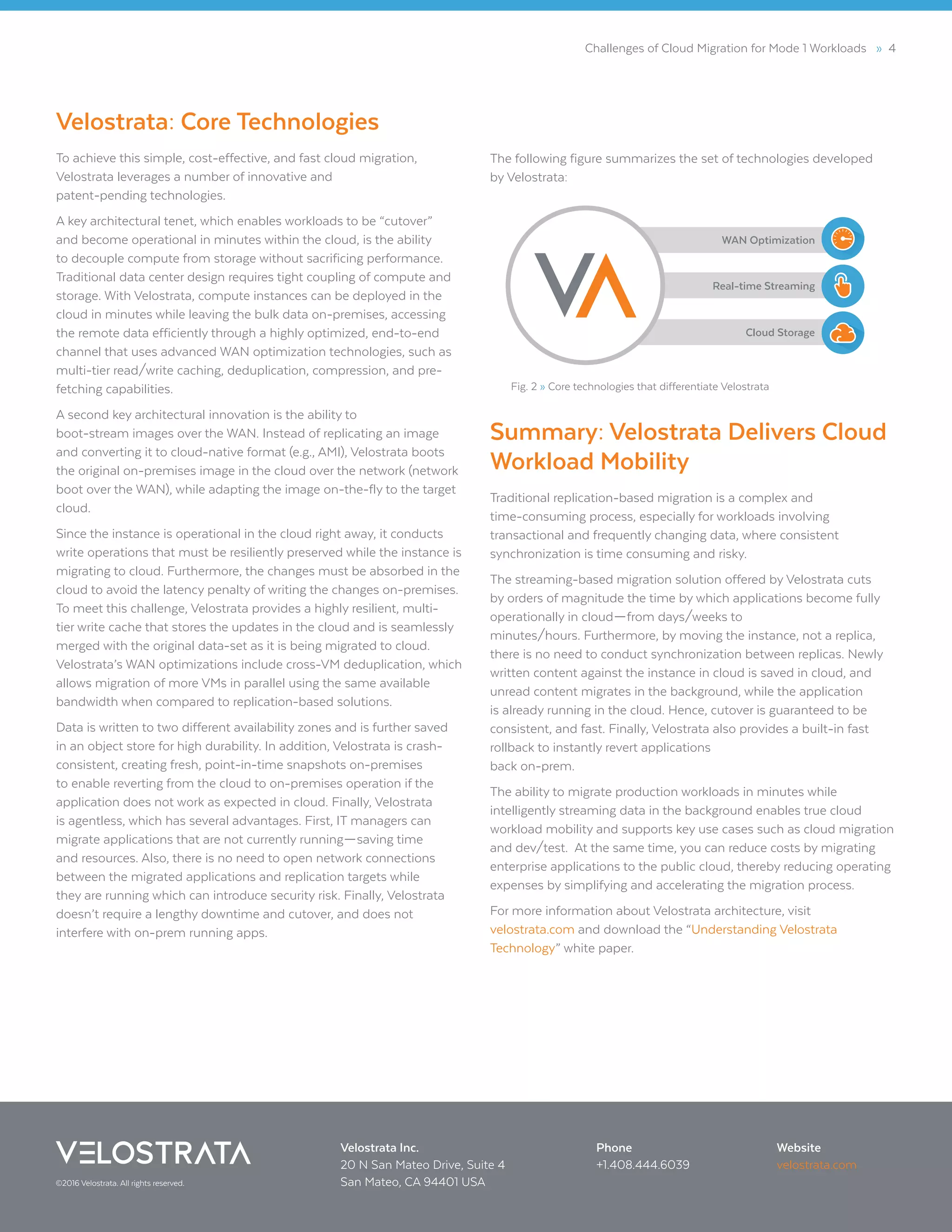Challenges of Cloud Migration for Mode 1 Workloads » 4
Velostrata: Core Technologies
To achieve this simple, cost-effective, and fast cloud migration,
Velostrata leverages a number of innovative and
patent-pending technologies.
A key architectural tenet, which enables workloads to be “cutover”
and become operational in minutes within the cloud, is the ability
to decouple compute from storage without sacrificing performance.
Traditional data center design requires tight coupling of compute and
storage. With Velostrata, compute instances can be deployed in the
cloud in minutes while leaving the bulk data on-premises, accessing
the remote data efficiently through a highly optimized, end-to-end
channel that uses advanced WAN optimization technologies, such as
multi-tier read/write caching, deduplication, compression, and pre-
fetching capabilities.
A second key architectural innovation is the ability to
boot-stream images over the WAN. Instead of replicating an image
and converting it to cloud-native format (e.g., AMI), Velostrata boots
the original on-premises image in the cloud over the network (network
boot over the WAN), while adapting the image on-the-fly to the target
cloud.
Since the instance is operational in the cloud right away, it conducts
write operations that must be resiliently preserved while the instance is
migrating to cloud. Furthermore, the changes must be absorbed in the
cloud to avoid the latency penalty of writing the changes on-premises.
To meet this challenge, Velostrata provides a highly resilient, multi-
tier write cache that stores the updates in the cloud and is seamlessly
merged with the original data-set as it is being migrated to cloud.
Velostrata’s WAN optimizations include cross-VM deduplication, which
allows migration of more VMs in parallel using the same available
bandwidth when compared to replication-based solutions.
Data is written to two different availability zones and is further saved
in an object store for high durability. In addition, Velostrata is crash-
consistent, creating fresh, point-in-time snapshots on-premises
to enable reverting from the cloud to on-premises operation if the
application does not work as expected in cloud. Finally, Velostrata
is agentless, which has several advantages. First, IT managers can
migrate applications that are not currently running—saving time
and resources. Also, there is no need to open network connections
between the migrated applications and replication targets while
they are running which can introduce security risk. Finally, Velostrata
doesn’t require a lengthy downtime and cutover, and does not
interfere with on-prem running apps.
The following figure summarizes the set of technologies developed
by Velostrata:
Summary: Velostrata Delivers Cloud
Workload Mobility
Traditional replication-based migration is a complex and
time-consuming process, especially for workloads involving
transactional and frequently changing data, where consistent
synchronization is time consuming and risky.
The streaming-based migration solution offered by Velostrata cuts
by orders of magnitude the time by which applications become fully
operationally in cloud—from days/weeks to
minutes/hours. Furthermore, by moving the instance, not a replica,
there is no need to conduct synchronization between replicas. Newly
written content against the instance in cloud is saved in cloud, and
unread content migrates in the background, while the application
is already running in the cloud. Hence, cutover is guaranteed to be
consistent, and fast. Finally, Velostrata also provides a built-in fast
rollback to instantly revert applications
back on-prem.
The ability to migrate production workloads in minutes while
intelligently streaming data in the background enables true cloud
workload mobility and supports key use cases such as cloud migration
and dev/test. At the same time, you can reduce costs by migrating
enterprise applications to the public cloud, thereby reducing operating
expenses by simplifying and accelerating the migration process.
For more information about Velostrata architecture, visit
velostrata.com and download the “Understanding Velostrata
Technology” white paper.
Fig. 2 » Core technologies that differentiate Velostrata
Cloud Storage
WAN Optimization
Real-time Streaming
©2016 Velostrata. All rights reserved.
Phone
+1.408.444.6039
Velostrata Inc.
20 N San Mateo Drive, Suite 4
San Mateo, CA 94401 USA
Website
velostrata.com
 