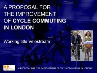 A PROPOSAL FOR
THE IMPROVEMENT
OF CYCLE COMMUTING
IN LONDON
Working title Velostream
A PROPOSAL FOR THE IMPROVEMENT OF CYCLE COMMUTING IN LONDON
 