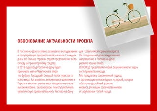 В Ростове-на-Дону активно развивается велодвижение
и популяризация здорового образа жизни. С каждым
днем всё больше горожан отдают предпочтение вело-
сипеду как транспортному средству.
В 2018 году город Ростов-на-Дону будет
принимать матчи Чемпионата Мира
по футболу. Город ждёт большой поток туристов со
всего мира. Как известно, велосипедное движение в
Европе и многих странах мира находится на очень
высоком уровне. Велоэкскурсии помогут увеличить
туристическую привлекательность Ростова-на-Дону
для гостей любой страны и возраста.
На сегодняшний день экскурсионное
направление в Ростове-на-Дону
развито весьма слабо.
ВЕЛОВОД представляет собой решение многих задач
гостеприимства города.
Мы предлагаем современный подход
к организации велосипедных экскурсий, которые
обеспечат достойный уровень
сервиса для наших соотечественников
и зарубежных гостей города.
ОБОСНОВАНИЕ АКТУАЛЬНОСТИ ПРОЕКТА
 