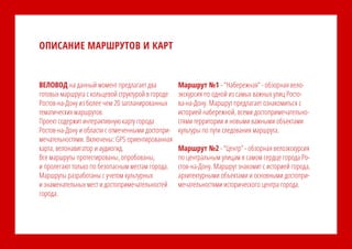 ВЕЛОВОД на данный момент предлагает два
готовых маршрута с кольцевой структурой в городе
Ростов-на-Дону из более чем 20 запланированных
тематических маршрутов.
Проект содержит интерактивную карту города
Ростов-на-Дону и области с отмеченными достопри-
мечательностями. Включены: GPS ориентированная
карта, велонавигатор и аудиогид.
Все маршруты протестированы, опробованы,
и пролегают только по безопасным местам города.
Маршруты разработаны с учетом культурных
и знаменательных мест и достопримечательностей
города.
Маршрут №1 - “Набережная” - обзорная вело-
экскурсия по одной из самых важных улиц Росто-
ва-на-Дону. Маршрут предлагает ознакомиться с
историей набережной, всеми достопримечательно-
стями территории и новыми важными объектами
культуры по пути следования маршрута.
Маршрут №2 - “Центр” - обзорная велоэкскурсия
по центральным улицам в самом сердце города Ро-
стов-на-Дону. Маршрут знакомит с историей города,
архитектурными объектами и основными достопри-
мечательностями исторического центра города.
ОПИСАНИЕ МАРШРУТОВ И КАРТ
 