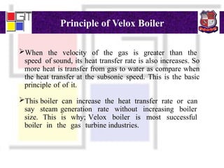 Principle of Velox Boiler
When the velocity of the gas is greater than the
speed of sound, its heat transfer rate is also increases. So
more heat is transfer from gas to water as compare when
the heat transfer at the subsonic speed. This is the basic
principle of of it.
This boiler can increase the heat transfer rate or can
say steam generation rate without increasing boiler
size. This is why; Velox boiler is most successful
boiler in the gas turbine industries.
 