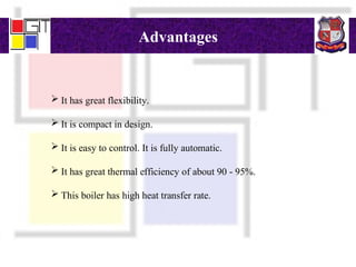 Advantages
 It has great flexibility.
 It is compact in design.
 It is easy to control. It is fully automatic.
 It has great thermal efficiency of about 90 - 95%.
 This boiler has high heat transfer rate.
 