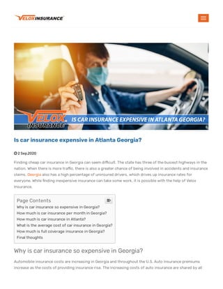  2 Sep,2020
Finding cheap car insurance in Georgia can seem di cult. The state has three of the busiest highways in the
nation. When there is more tra c, there is also a greater chance of being involved in accidents and insurance
claims. Georgia also has a high percentage of uninsured drivers, which drives up insurance rates for
everyone. While nding inexpensive insurance can take some work, it is possible with the help of Velox
Insurance.
Why is car insurance so expensive in Georgia?
Automobile insurance costs are increasing in Georgia and throughout the U.S. Auto insurance premiums
increase as the costs of providing insurance rise. The increasing costs of auto insurance are shared by all
Is car insurance expensive in Atlanta Georgia?
Page Contents
Why is car insurance so expensive in Georgia?
How much is car insurance per month in Georgia?
How much is car insurance in Atlanta?
What is the average cost of car insurance in Georgia?
How much is full coverage insurance in Georgia?
Final thoughts

 