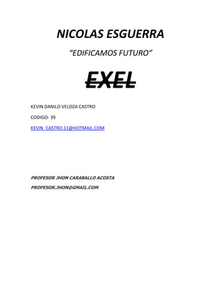 NICOLAS ESGUERRA
               “EDIFICAMOS FUTURO”


                     EXEL
KEVIN DANILO VELOZA CASTRO

CODIGO- 39

KEVIN_CASTRO.11@HOTMAIL.COM




PROFESOR JHON CARABALLO ACOSTA

PROFESOR.JHON@GMAIL.COM
 