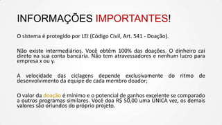 INFORMAÇÕES IMPORTANTES!
O sistema é protegido por LEI (Código Civil, Art. 541 - Doação).
Não existe intermediários. Você obtêm 100% das doações. O dinheiro cai
direto na sua conta bancária. Não tem atravessadores e nenhum lucro para
empresa x ou y.
A velocidade das ciclagens depende exclusivamente do ritmo de
desenvolvimento da equipe de cada membro doador;
O valor da doação é mínimo e o potencial de ganhos excelente se comparado
a outros programas similares. Você doa R$ 50,00 uma ÚNICA vez, os demais
valores são oriundos do próprio projeto.

 