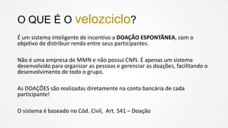 O QUE É O velozciclo?
É um sistema inteligente de incentivo a DOAÇÃO ESPONTÂNEA, com o
objetivo de distribuir renda entre seus participantes.
Não é uma empresa de MMN e não possui CNPJ. É apenas um sistema
desenvolvido para organizar as pessoas e gerenciar as doações, facilitando o
desenvolvimento de todo o grupo.

As DOAÇÕES são realizadas diretamente na conta bancária de cada
participante!
O sistema é baseado no Cód. Civil, Art. 541 – Doação

 