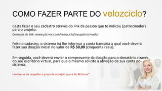 COMO FAZER PARTE DO velozciclo?
Basta fazer o seu cadastro através do link da pessoa que te indicou (patrocinador)
para o projeto.
Exemplo do link: www.ptcmix.com/velozciclo/meupatrocinador

Feito o cadastro, o sistema irá lhe informar a conta bancária a qual você deverá
fazer sua doação inicial no valor de R$ 50,00 (cinquenta reais).
Em seguida, você deverá enviar o comprovante da doação para o donatário através
do seu escritório virtual, para que o mesmo solicite a ativação de sua conta no
sistema.
Lembre-se de respeitar o prazo de ativação que é de 36 horas*

 
