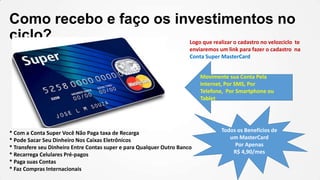 Como recebo e faço os investimentos no
ciclo?
Logo que realizar o cadastro no velozciclo te
enviaremos um link para fazer o cadastro na
Conta Super MasterCard
Movimente sua Conta Pela
Internet, Por SMS, Por
Telefone, Por Smartphone ou
Tablet

* Com a Conta Super Você Não Paga taxa de Recarga
* Pode Sacar Seu Dinheiro Nos Caixas Eletrônicos
* Transfere seu Dinheiro Entre Contas super e para Qualquer Outro Banco
* Recarrega Celulares Pré-pagos
* Paga suas Contas
* Faz Compras Internacionais

Todos os Benefícios de
um MasterCard
Por Apenas
R$ 4,90/mes

 