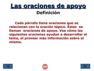 Las oraciones de apoyo
               Definición

    Cada párrafo tiene oraciones que se
relacionan con la oración tópico. Éstas se
llaman oraciones de apoyo. Vea cómo las
siguientes oraciones ayudan a desarrollar el
tema, al proveer más información sobre el
mismo.
 