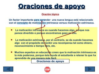 Oraciones de apoyo
                           Oración tópico

Un factor importante para aprender una nueva lengua está relacionado
con el concepto de motiviación intrínseca versus motivación extrínseca.

    La motivación intrínseca es cuando hacemos algo, porque nos
     parece divertido o porque encontramos gozo en ello.

     La motivación extrínseca, por el contrario, se da cuando hacemos
     algo con el propósito de recibir una recompensa tal como dinero,
     reconocimiento o tiempo libre, etc.

    Muchos expertos en educación creen que la motivación intrínseca es
     la más poderosa, porque ésta ayuda al estudiante a retener lo que ha
     aprendido de una manera más fácil.
                       Oraciones de apoyo
 