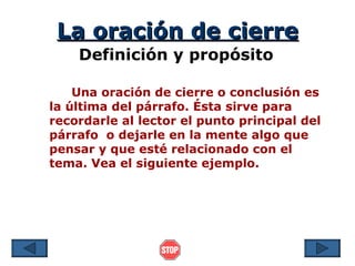La oración de cierre
    Definición y propósito

    Una oración de cierre o conclusión es
la última del párrafo. Ésta sirve para
recordarle al lector el punto principal del
párrafo o dejarle en la mente algo que
pensar y que esté relacionado con el
tema. Vea el siguiente ejemplo.
 