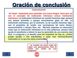 Oración de conclusión
                         Cuerpo del párrafo

 Un factor importante para aprender una nueva lengua tiene que ver
con el concepto de motivación intrínseca versus motivación
extrínseca. La motivación intrínseca es cuando hacemos algo, porque
nos parece divertido o porque encontramos gozo en ello. La
motivación extrínseca, por el contrario, se da cuando hacemos algo
con el propósito de recibir una recompensa tal como dinero,
reconocimiento o tiempo libre, etc. Muchos expertos en educación
creen que la motivación intrínseca es la más poderosa, porque ésta
ayuda al estudiante a retener lo que ha aprendido de una manera más
fácil. La pregunta y el desafío para los maestros de hoy es, ¿Cómo
puedo ayudar a mis estudiantes a estar más intrínsecamente
motivados en lo que les estoy enseñando?


                       La oración de cierre trata de
                     dejar una pensamiento final al
                     lector  por   medio   de    una
                     pregunta.
 