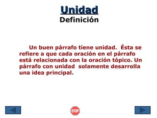 Unidad
             Definición


    Un buen párrafo tiene unidad. Ésta se
refiere a que cada oración en el párrafo
está relacionada con la oración tópico. Un
párrafo con unidad solamente desarrolla
una idea principal.
 