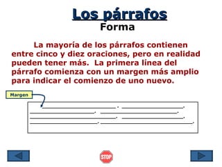Los párrafos
                                Forma
     La mayoría de los párrafos contienen
entre cinco y diez oraciones, pero en realidad
pueden tener más. La primera línea del
párrafo comienza con un margen más amplio
para indicar el comienzo de uno nuevo.
Margen

             ________________________ . ____________________.
         _____________________. _________________________.
         ____________________________. ____________________.
         ______________________. ______________________________.
 